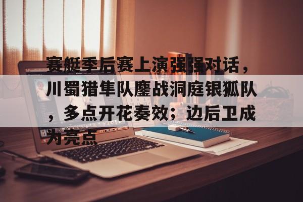 包含赛艇季后赛上演强强对话，川蜀猎隼队鏖战洞庭银狐队，多点开花奏效；边后卫成为亮点的词条-九游体育APP